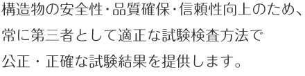 構造物の安全性・品質確保・信頼性向上ため、常に第三者として適正な試験検査方法で公正・正確な試験結果を提供します。